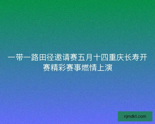 一带一路田径邀请赛五月十四重庆长寿开赛精彩赛事燃情上演