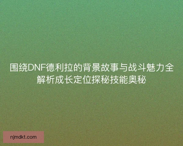围绕DNF德利拉的背景故事与战斗魅力全解析成长定位探秘技能奥秘