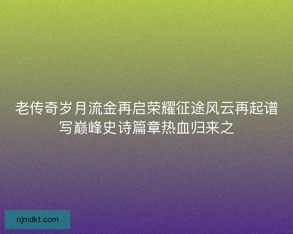 老传奇岁月流金再启荣耀征途风云再起谱写巅峰史诗篇章热血归来之