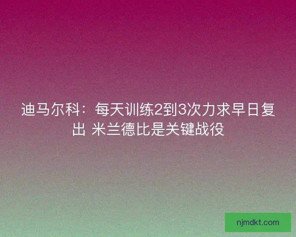 迪马尔科：每天训练2到3次力求早日复出 米兰德比是关键战役