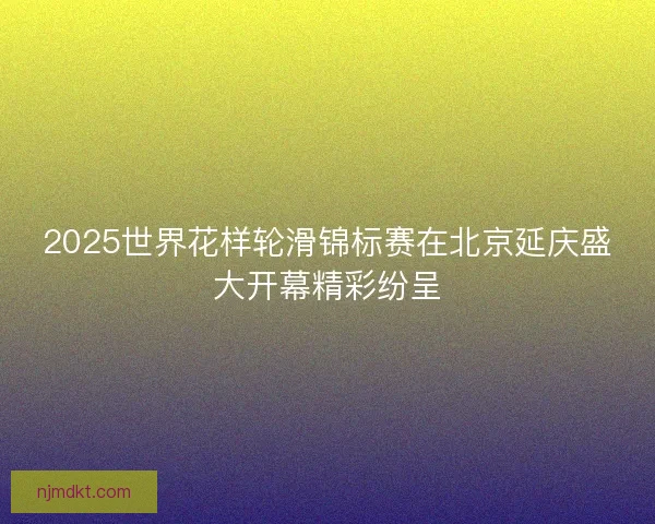 2025世界花样轮滑锦标赛在北京延庆盛大开幕精彩纷呈