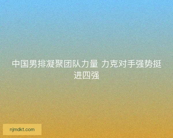 中国男排凝聚团队力量 力克对手强势挺进四强