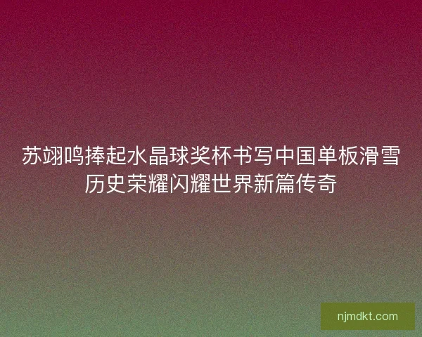 苏翊鸣捧起水晶球奖杯书写中国单板滑雪历史荣耀闪耀世界新篇传奇