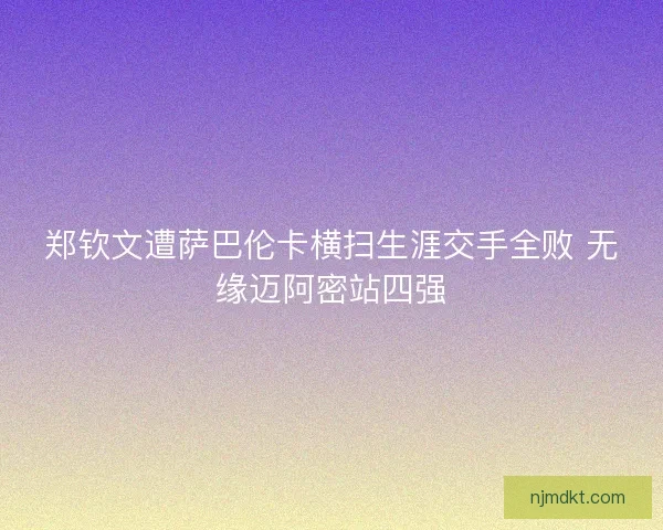 郑钦文遭萨巴伦卡横扫生涯交手全败 无缘迈阿密站四强