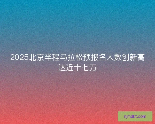 2025北京半程马拉松预报名人数创新高达近十七万