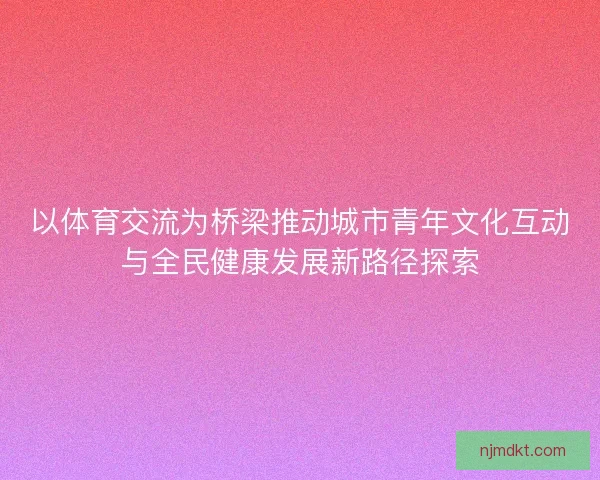 以体育交流为桥梁推动城市青年文化互动与全民健康发展新路径探索
