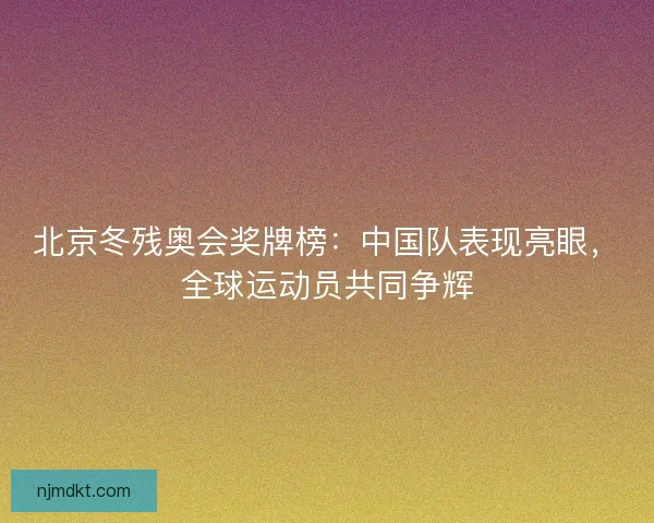 北京冬残奥会奖牌榜：中国队表现亮眼，全球运动员共同争辉
