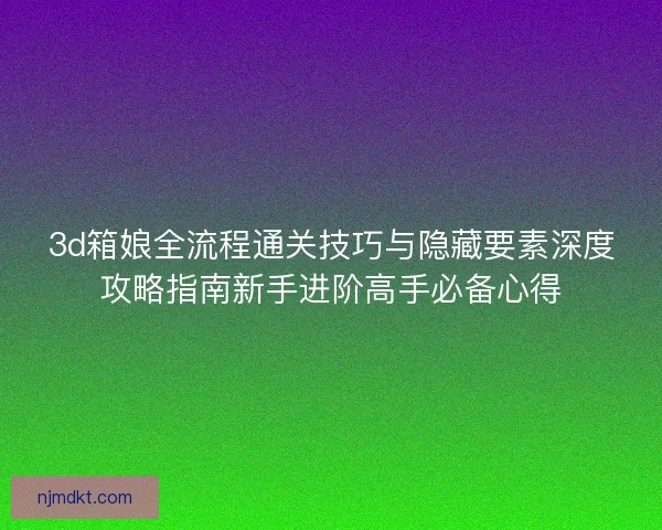 3d箱娘全流程通关技巧与隐藏要素深度攻略指南新手进阶高手必备心得