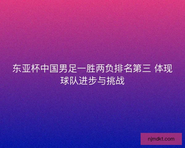 东亚杯中国男足一胜两负排名第三 体现球队进步与挑战