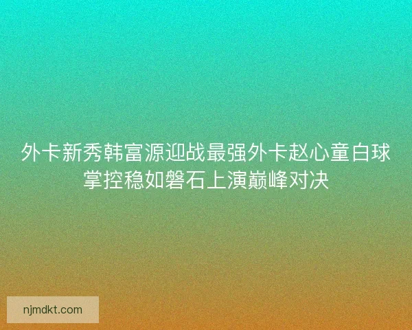 外卡新秀韩富源迎战最强外卡赵心童白球掌控稳如磐石上演巅峰对决