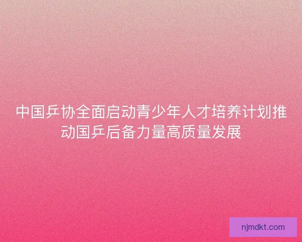 中国乒协全面启动青少年人才培养计划推动国乒后备力量高质量发展