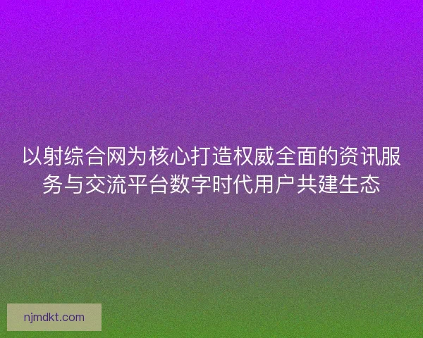 以射综合网为核心打造权威全面的资讯服务与交流平台数字时代用户共建生态