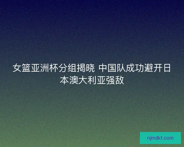 女篮亚洲杯分组揭晓 中国队成功避开日本澳大利亚强敌