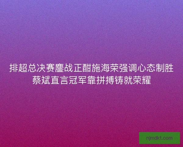 排超总决赛鏖战正酣施海荣强调心态制胜蔡斌直言冠军靠拼搏铸就荣耀