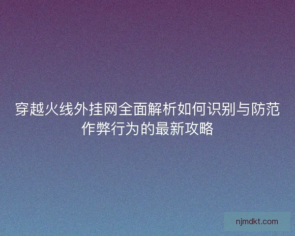 穿越火线外挂网全面解析如何识别与防范作弊行为的最新攻略