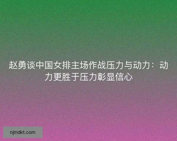 赵勇谈中国女排主场作战压力与动力：动力更胜于压力彰显信心