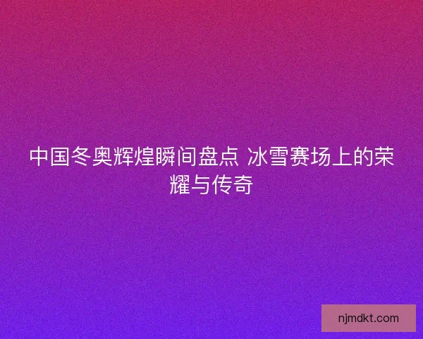 中国冬奥辉煌瞬间盘点 冰雪赛场上的荣耀与传奇