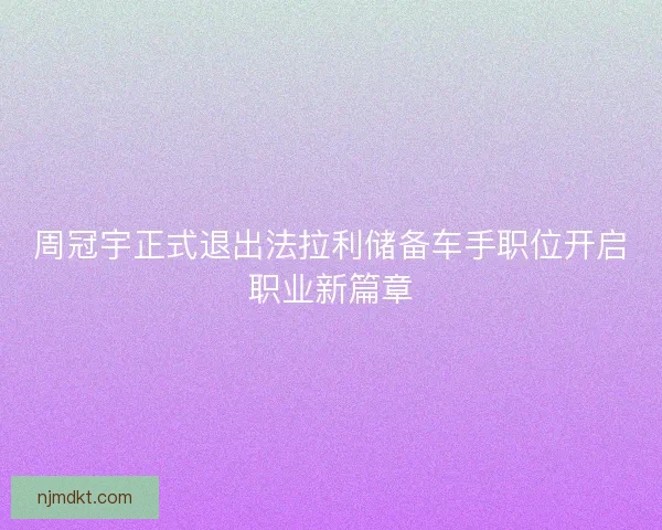 周冠宇正式退出法拉利储备车手职位开启职业新篇章