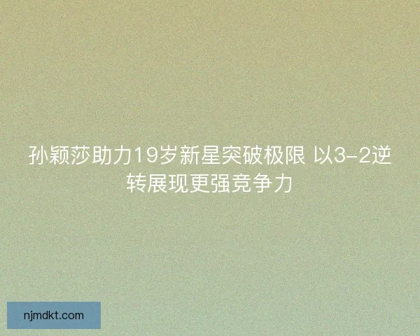 孙颖莎助力19岁新星突破极限 以3-2逆转展现更强竞争力