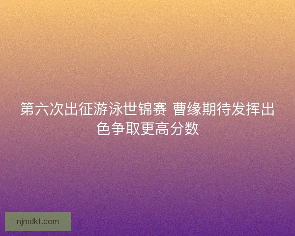 第六次出征游泳世锦赛 曹缘期待发挥出色争取更高分数