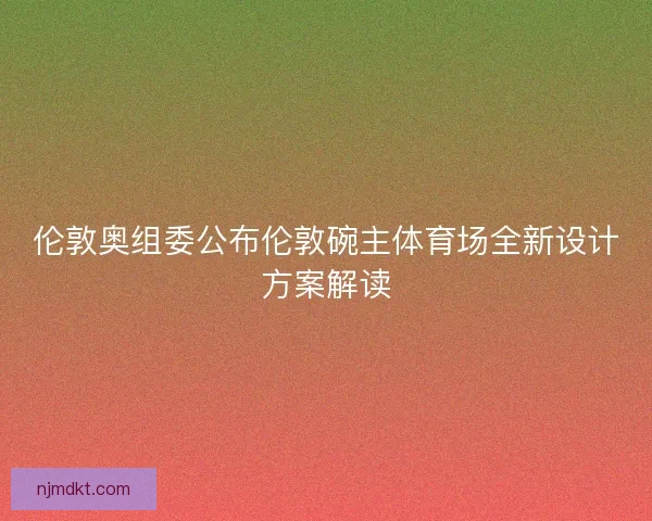 伦敦奥组委公布伦敦碗主体育场全新设计方案解读