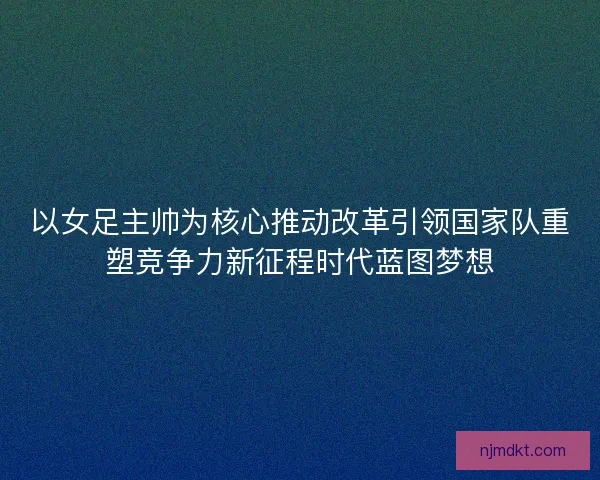 以女足主帅为核心推动改革引领国家队重塑竞争力新征程时代蓝图梦想