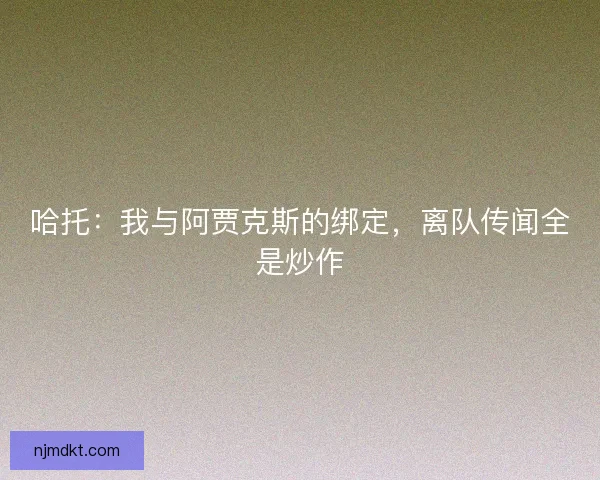 哈托：我与阿贾克斯的绑定，离队传闻全是炒作